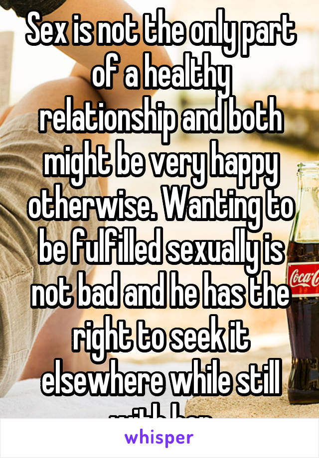 Sex is not the only part of a healthy relationship and both might be very happy otherwise. Wanting to be fulfilled sexually is not bad and he has the right to seek it elsewhere while still with her