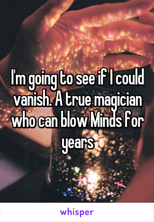 I'm going to see if I could vanish. A true magician who can blow Minds for years