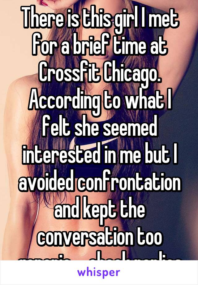 There is this girl I met for a brief time at Crossfit Chicago. According to what I felt she seemed interested in me but I avoided confrontation and kept the conversation too generic ... check replies