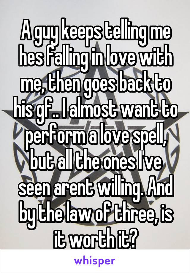 A guy keeps telling me hes falling in love with me, then goes back to his gf.. I almost want to perform a love spell, but all the ones I've seen arent willing. And by the law of three, is it worth it?