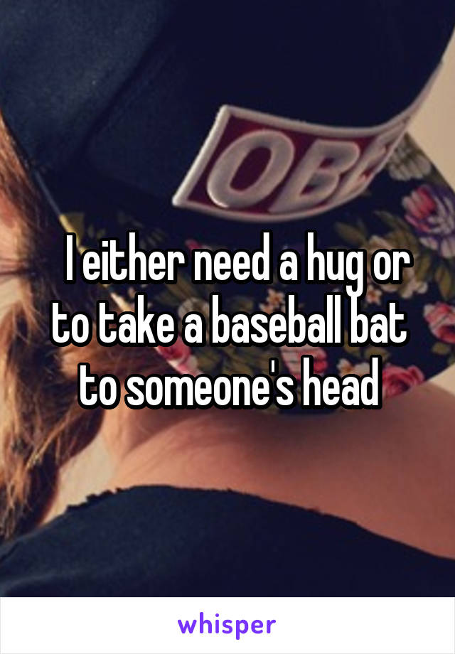   I either need a hug or to take a baseball bat to someone's head