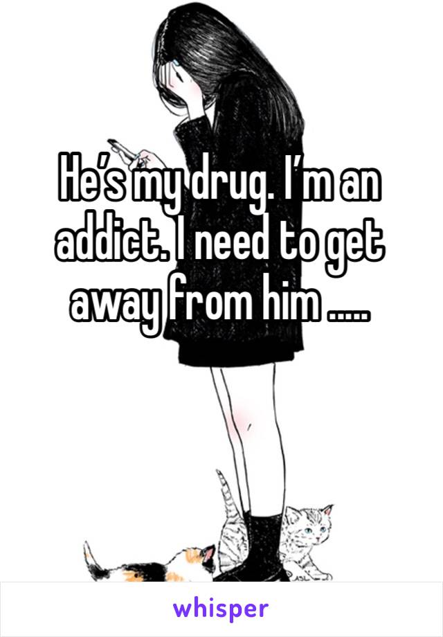 He’s my drug. I’m an addict. I need to get away from him .....