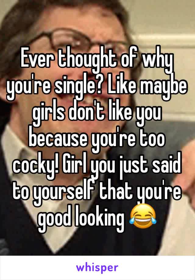 Ever thought of why you're single? Like maybe girls don't like you because you're too cocky! Girl you just said to yourself that you're good looking 😂 