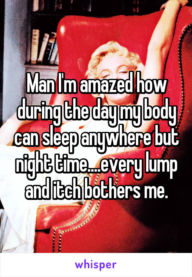 Man I'm amazed how during the day my body can sleep anywhere but night time....every lump and itch bothers me.