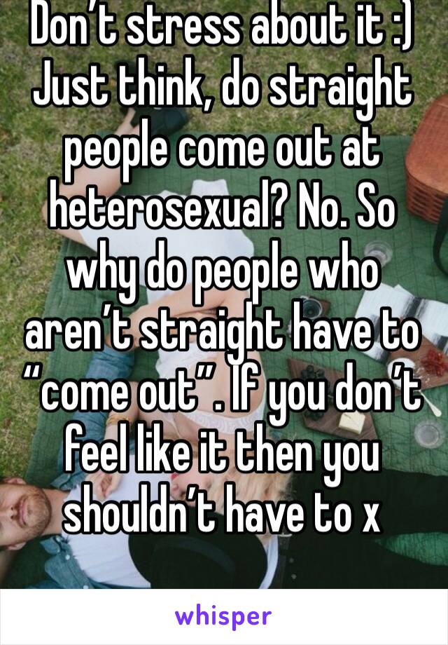Don’t stress about it :)
Just think, do straight people come out at heterosexual? No. So why do people who aren’t straight have to “come out”. If you don’t feel like it then you shouldn’t have to x