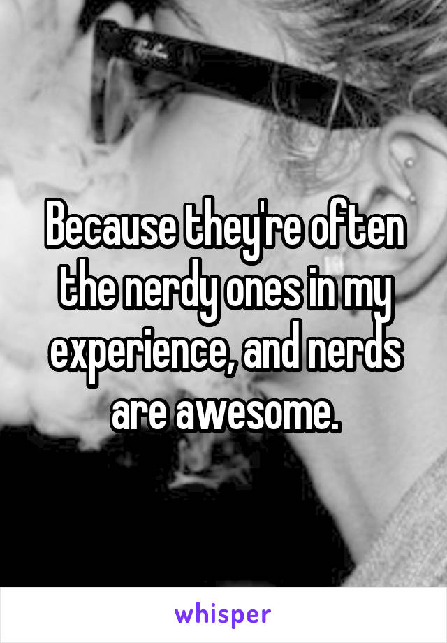 Because they're often the nerdy ones in my experience, and nerds are awesome.