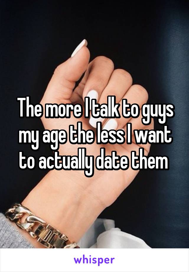 The more I talk to guys my age the less I want to actually date them 
