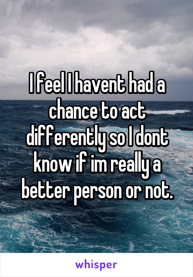 I feel I havent had a chance to act differently so I dont know if im really a better person or not.