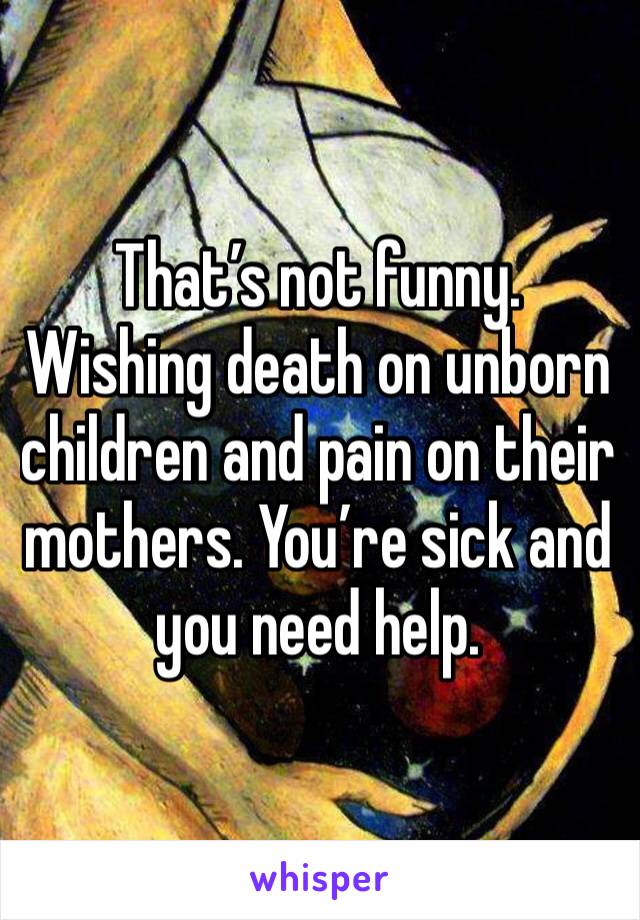 That’s not funny. Wishing death on unborn children and pain on their mothers. You’re sick and you need help.