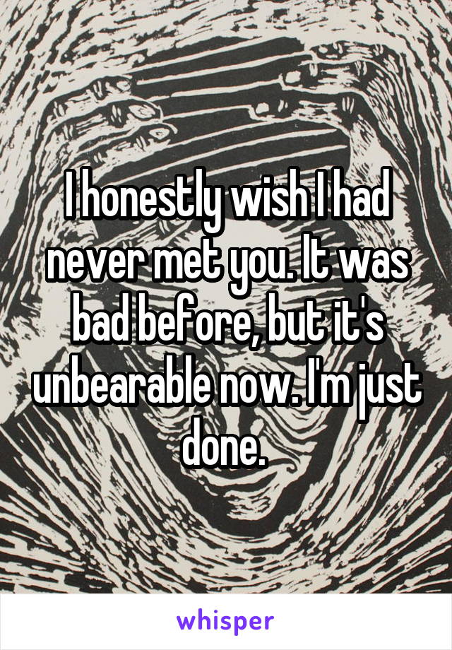 I honestly wish I had never met you. It was bad before, but it's unbearable now. I'm just done. 
