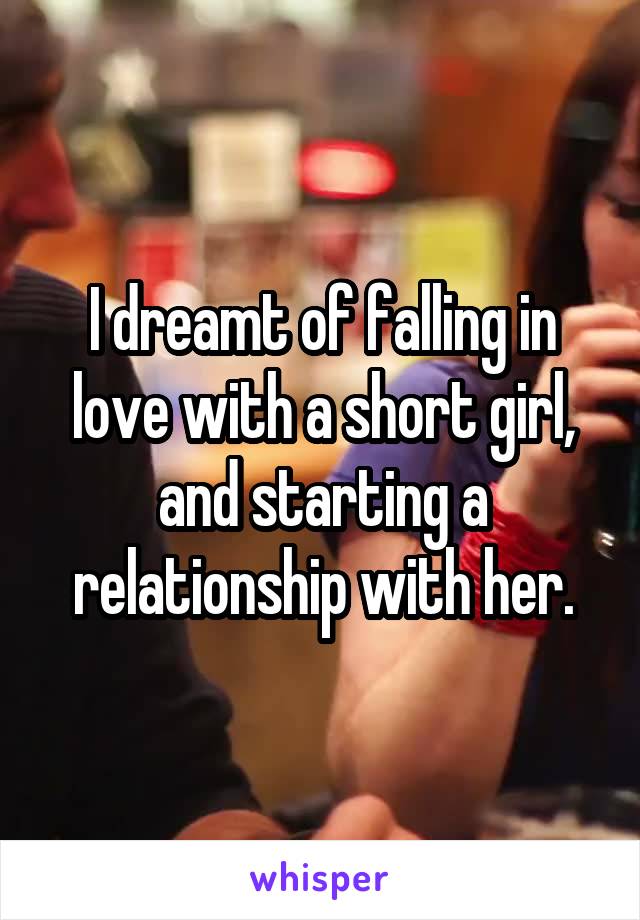 I dreamt of falling in love with a short girl, and starting a relationship with her.