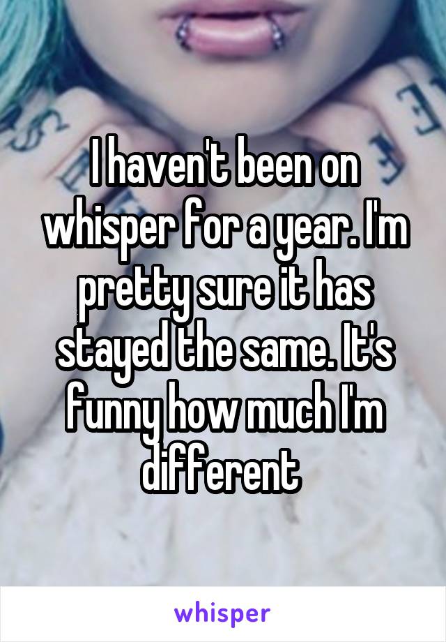 I haven't been on whisper for a year. I'm pretty sure it has stayed the same. It's funny how much I'm different 