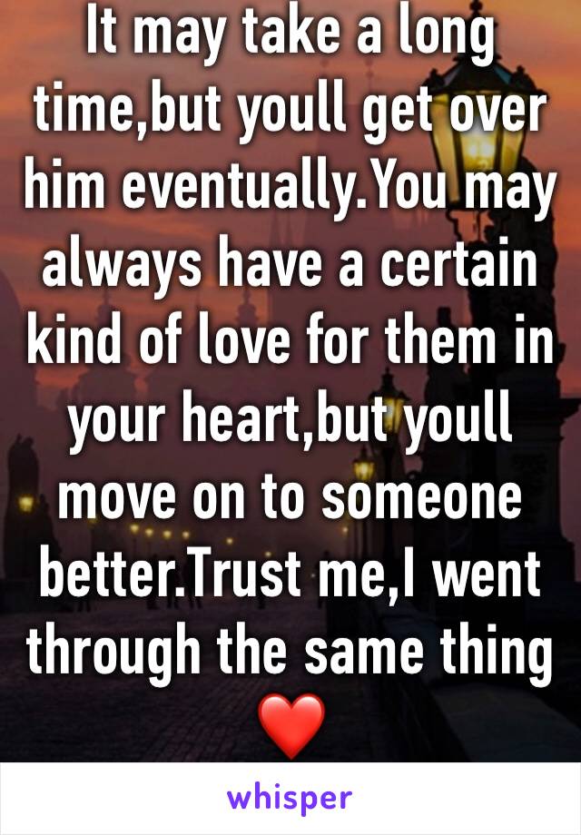 It may take a long time,but youll get over him eventually.You may always have a certain kind of love for them in your heart,but youll move on to someone better.Trust me,I went through the same thing❤️