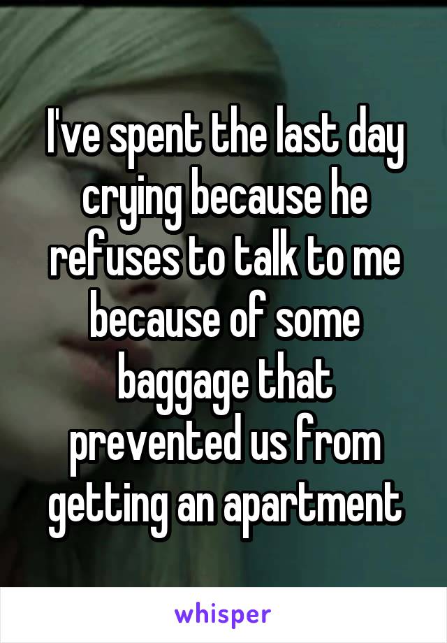 I've spent the last day crying because he refuses to talk to me because of some baggage that prevented us from getting an apartment