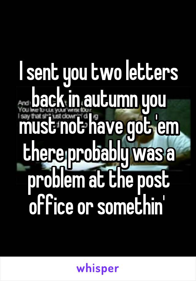 I sent you two letters back in autumn you must not have got 'em there probably was a problem at the post office or somethin' 