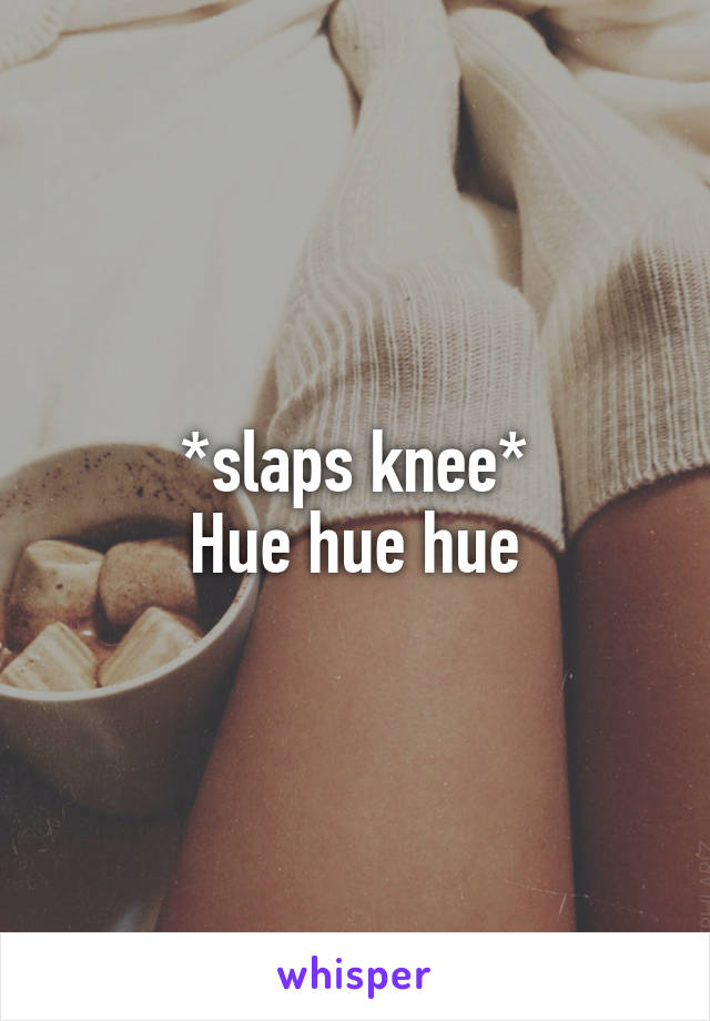 *slaps knee*
Hue hue hue