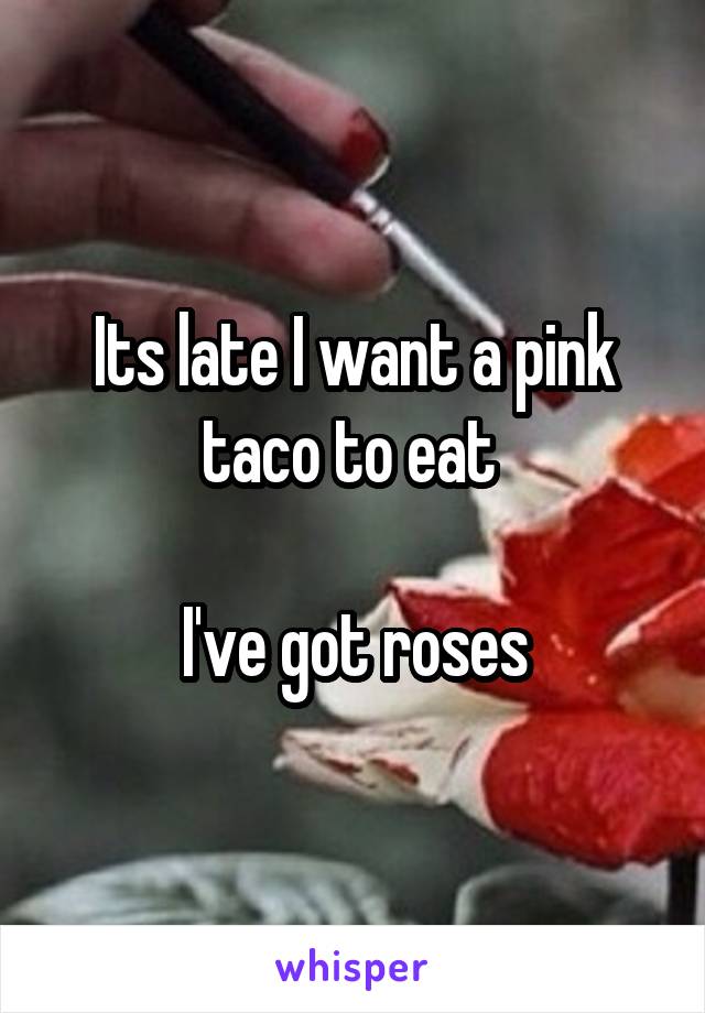 Its late I want a pink taco to eat 

I've got roses
