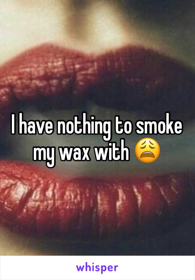 I have nothing to smoke my wax with 😩