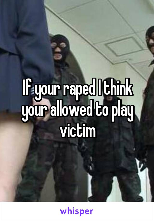 If your raped I think your allowed to play victim