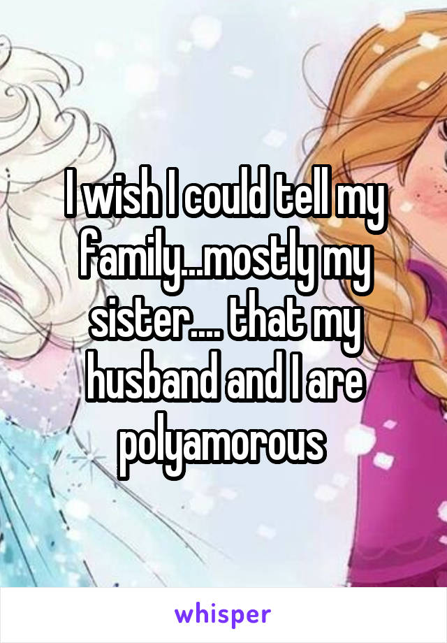 I wish I could tell my family...mostly my sister.... that my husband and I are polyamorous 