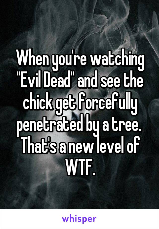 When you're watching "Evil Dead" and see the chick get forcefully penetrated by a tree.  That's a new level of WTF.