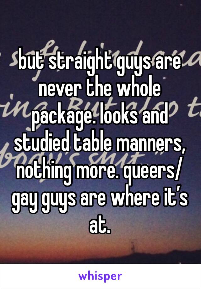 but straight guys are never the whole package. looks and studied table manners, nothing more. queers/gay guys are where it’s at. 