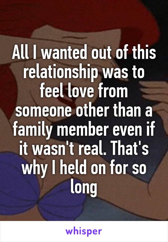 All I wanted out of this relationship was to feel love from someone other than a family member even if it wasn't real. That's why I held on for so long