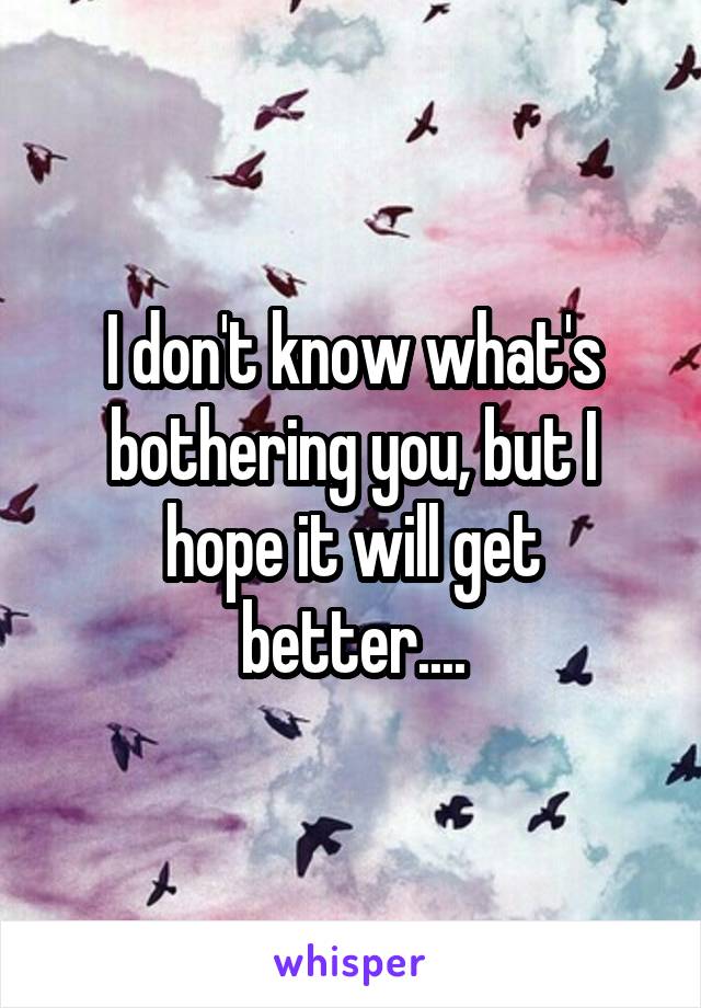 I don't know what's bothering you, but I hope it will get better....