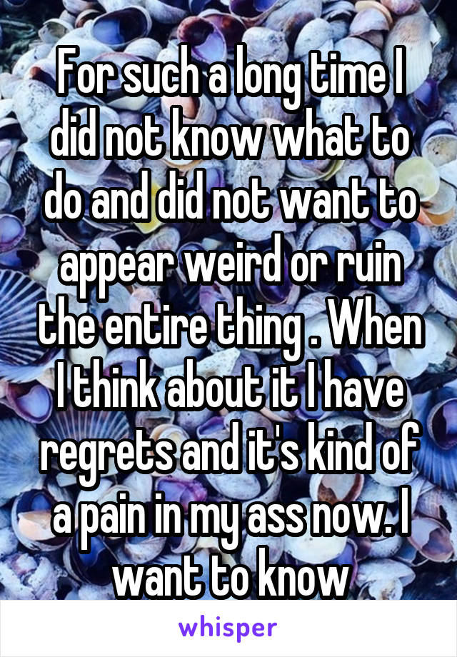 For such a long time I did not know what to do and did not want to appear weird or ruin the entire thing . When I think about it I have regrets and it's kind of a pain in my ass now. I want to know