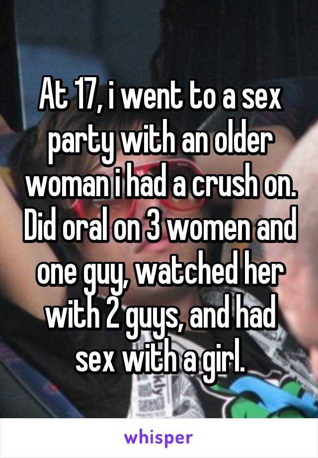 At 17, i went to a sex party with an older woman i had a crush on. Did oral on 3 women and one guy, watched her with 2 guys, and had sex with a girl.