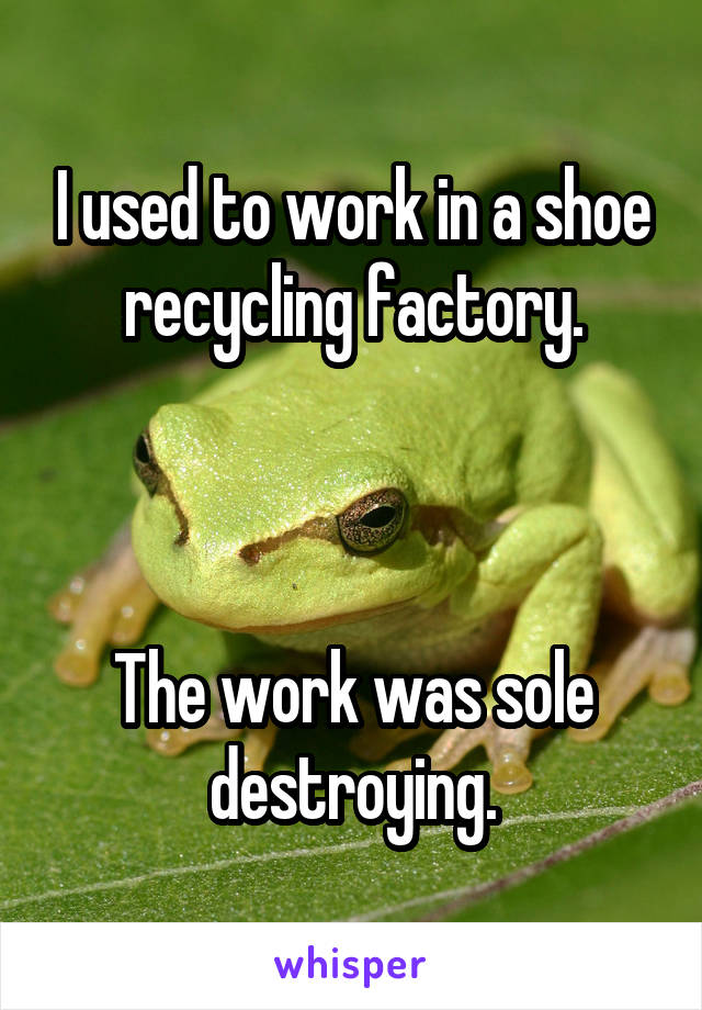 I used to work in a shoe recycling factory.



The work was sole destroying.