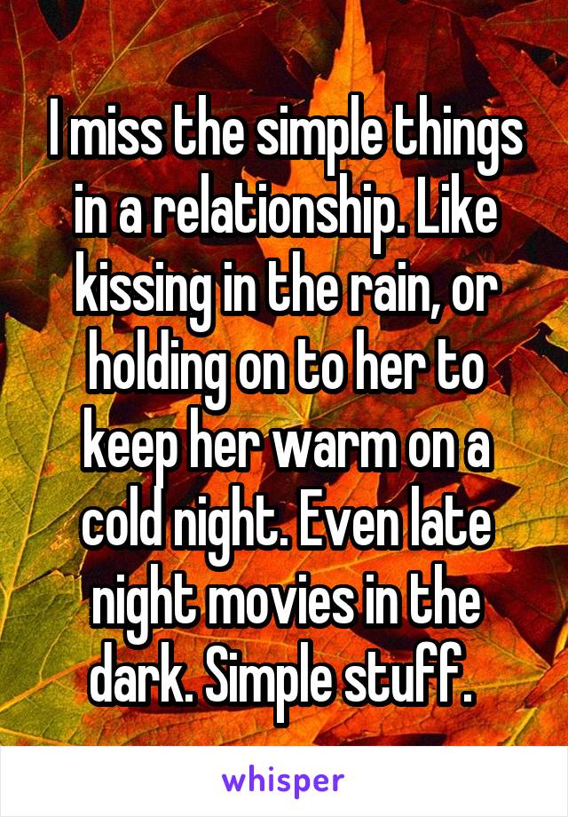 I miss the simple things in a relationship. Like kissing in the rain, or holding on to her to keep her warm on a cold night. Even late night movies in the dark. Simple stuff. 