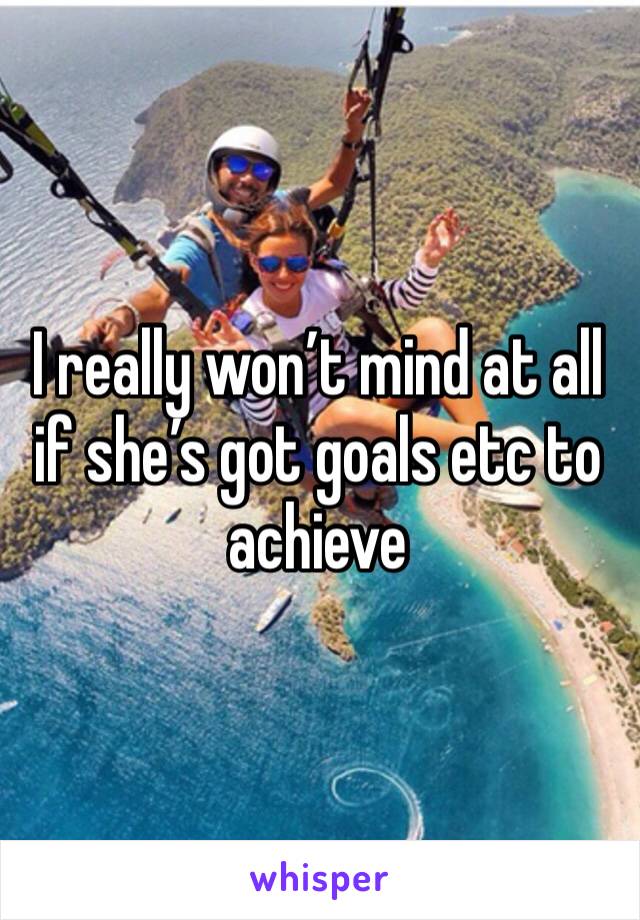 I really won’t mind at all if she’s got goals etc to achieve 