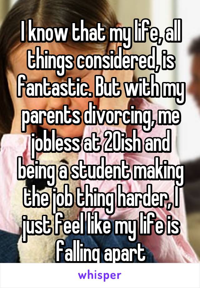 I know that my life, all things considered, is fantastic. But with my parents divorcing, me jobless at 20ish and being a student making the job thing harder, I just feel like my life is falling apart