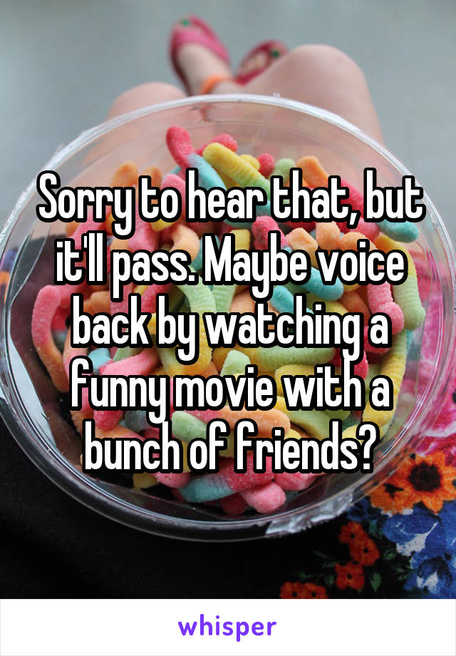 Sorry to hear that, but it'll pass. Maybe voice back by watching a funny movie with a bunch of friends?