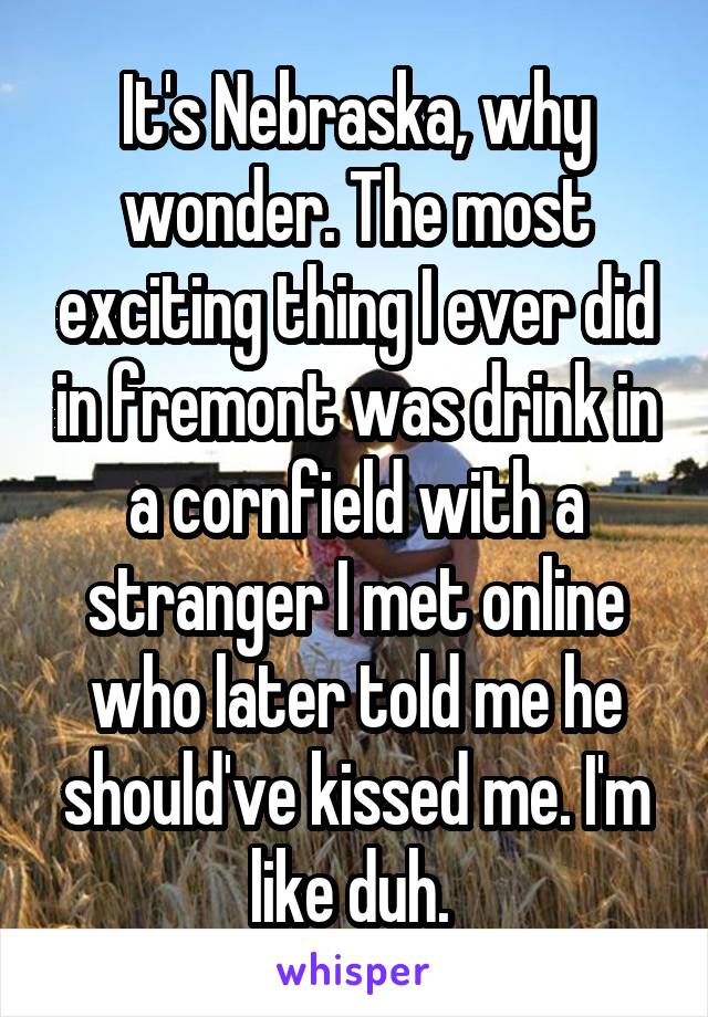 It's Nebraska, why wonder. The most exciting thing I ever did in fremont was drink in a cornfield with a stranger I met online who later told me he should've kissed me. I'm like duh. 