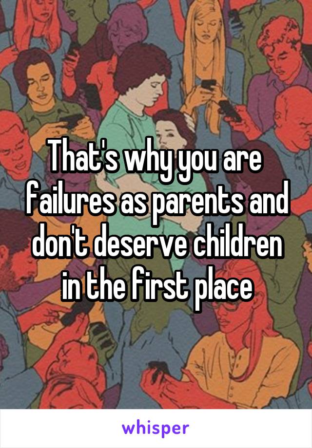 That's why you are  failures as parents and don't deserve children in the first place