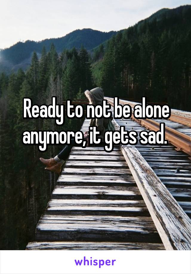 Ready to not be alone anymore, it gets sad. 
