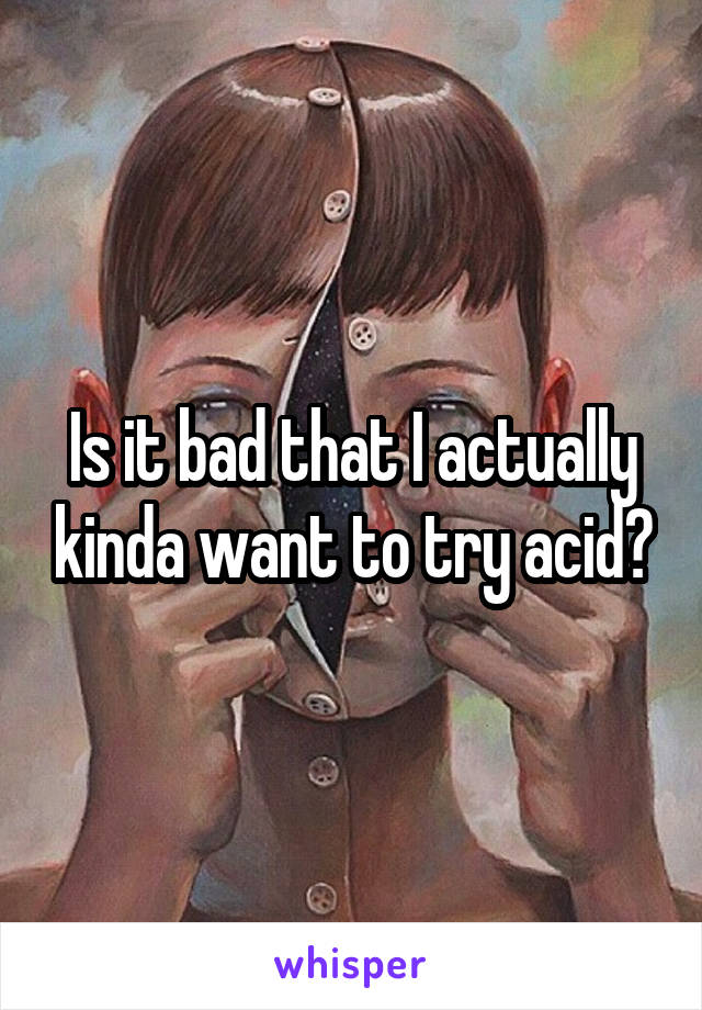 Is it bad that I actually kinda want to try acid?