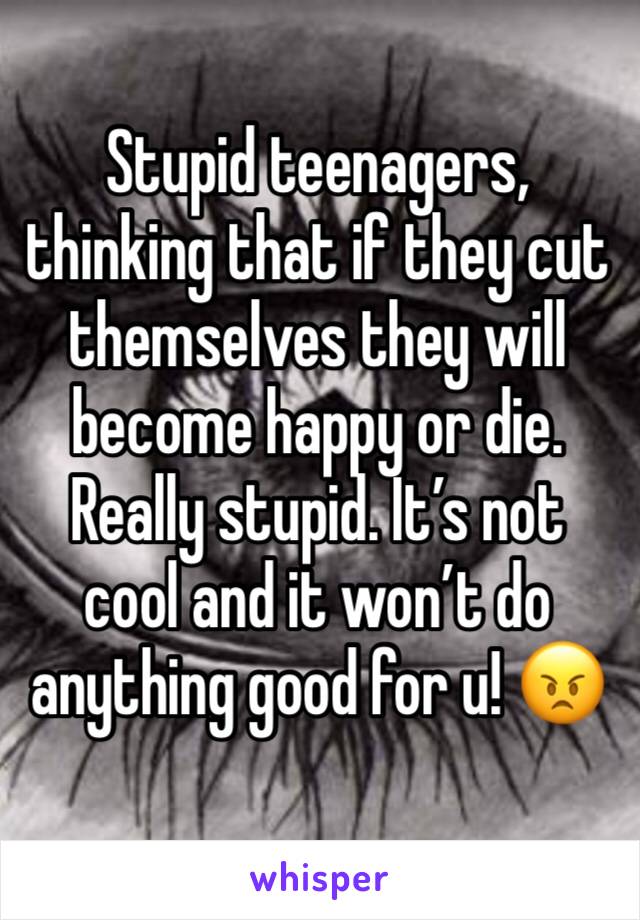 Stupid teenagers, thinking that if they cut themselves they will become happy or die. Really stupid. It’s not cool and it won’t do anything good for u! 😠
