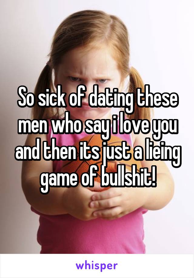 So sick of dating these men who say i love you and then its just a lieing game of bullshit!
