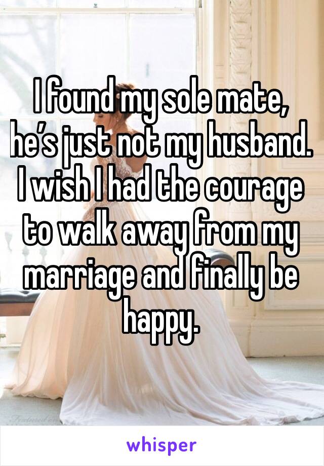I found my sole mate, he’s just not my husband. 
I wish I had the courage to walk away from my marriage and finally be happy. 