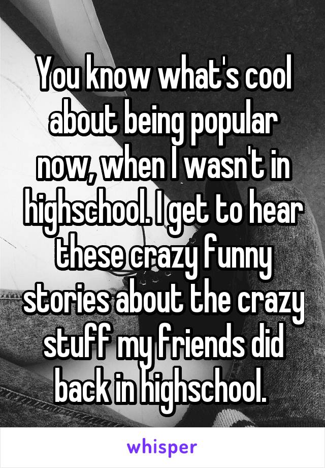 You know what's cool about being popular now, when I wasn't in highschool. I get to hear these crazy funny stories about the crazy stuff my friends did back in highschool. 