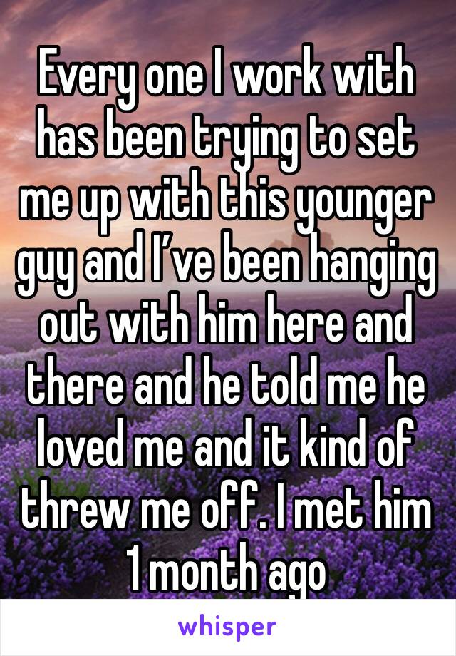 Every one I work with has been trying to set me up with this younger guy and I’ve been hanging out with him here and there and he told me he loved me and it kind of threw me off. I met him 1 month ago