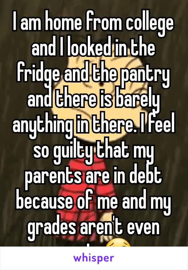 I am home from college and I looked in the fridge and the pantry and there is barely anything in there. I feel so guilty that my parents are in debt because of me and my grades aren't even great. 😢