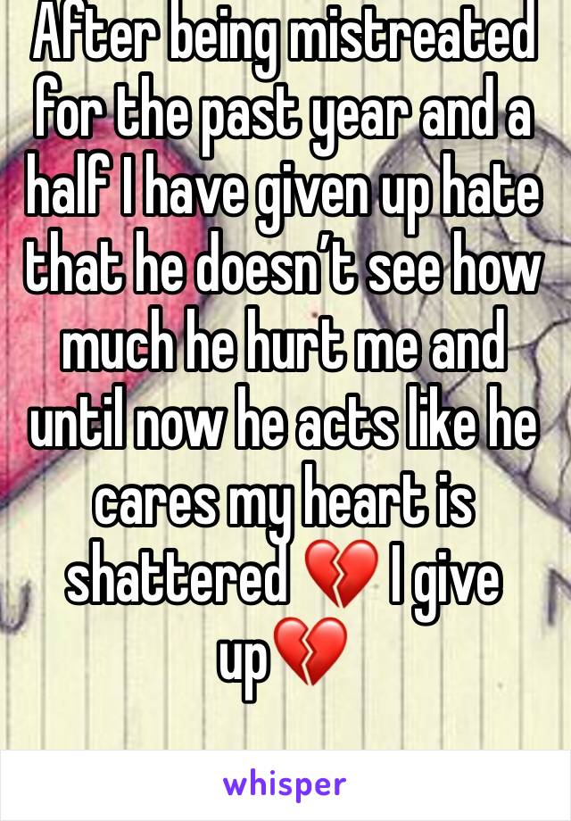 After being mistreated for the past year and a half I have given up hate that he doesn’t see how much he hurt me and until now he acts like he cares my heart is shattered 💔 I give up💔