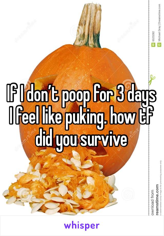 If I don’t poop for 3 days I feel like puking. how tf did you survive