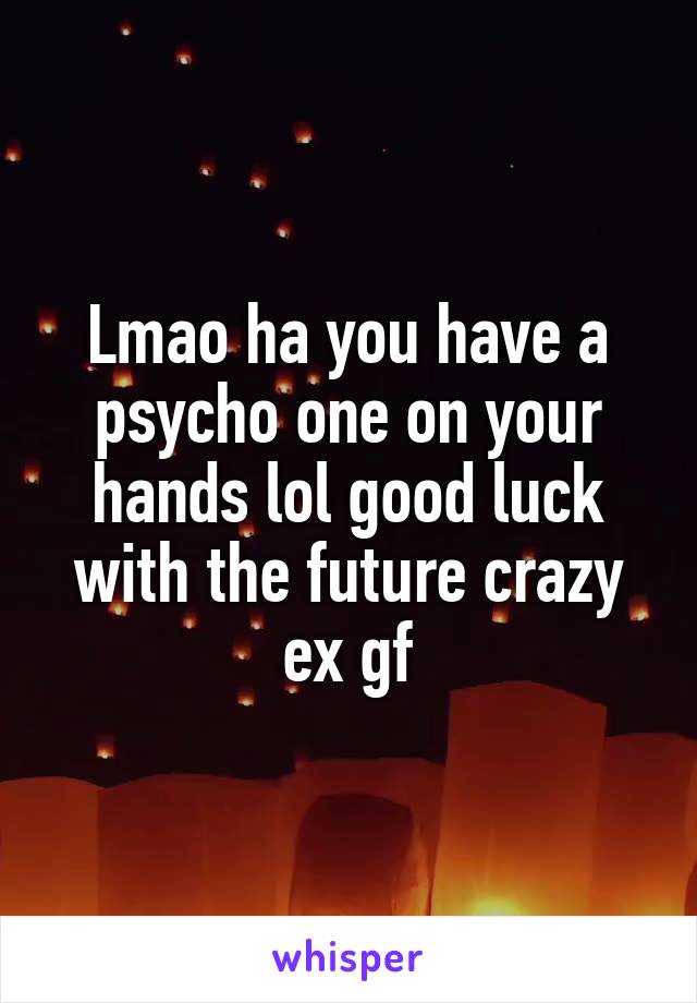 Lmao ha you have a psycho one on your hands lol good luck with the future crazy ex gf