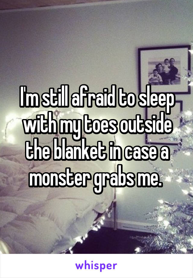 I'm still afraid to sleep with my toes outside the blanket in case a monster grabs me. 