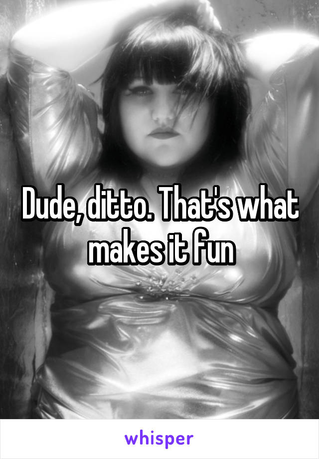 Dude, ditto. That's what makes it fun